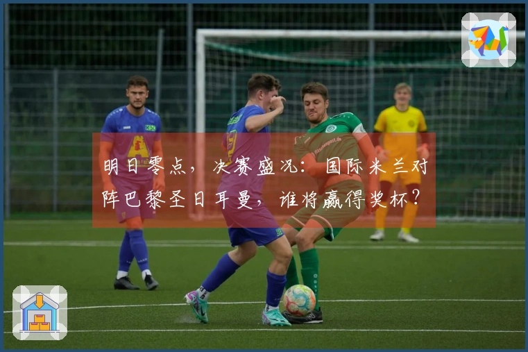 明日零点，决赛盛况：国际米兰对阵巴黎圣日耳曼，谁将赢得奖杯？
