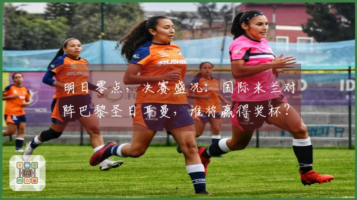 明日零点，决赛盛况：国际米兰对阵巴黎圣日耳曼，谁将赢得奖杯？