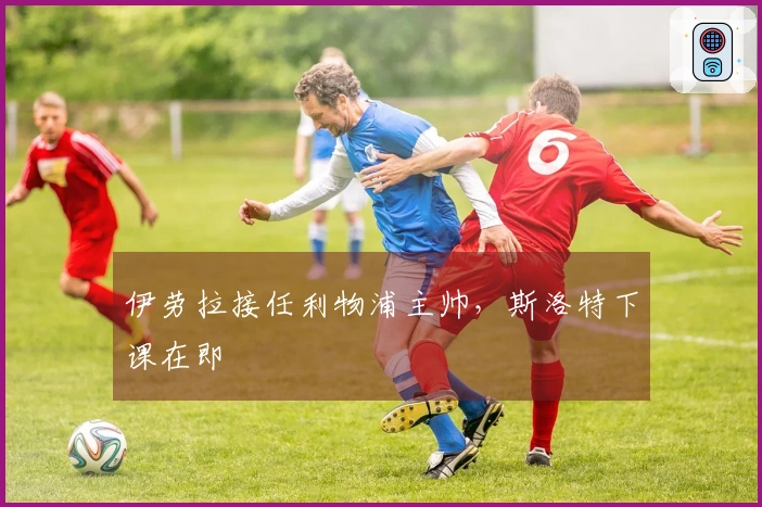 伊劳拉接任利物浦主帅，斯洛特下课在即